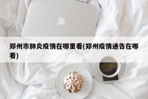 郑州市肺炎疫情在哪里看(郑州疫情通告在哪看)