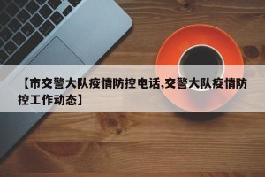 【市交警大队疫情防控电话,交警大队疫情防控工作动态】