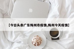 【今日头条广东梅州市疫情,梅州今天疫情】