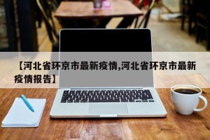 【河北省环京市最新疫情,河北省环京市最新疫情报告】
