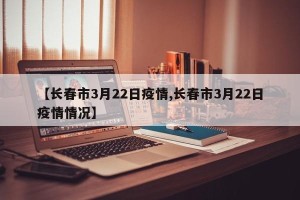 【长春市3月22日疫情,长春市3月22日疫情情况】