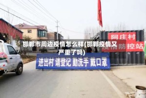 邯郸市周边疫情怎么样(邯郸疫情又严重了吗)