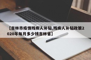 【吉林市疫情残疾人补贴,残疾人补贴政策2020年每月多少钱吉林省】