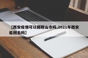 【西安疫情可以回鞍山市吗,2021年西安能回去吗】