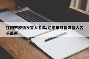 辽阳市疫情发言人名单/辽阳市疫情发言人名单最新