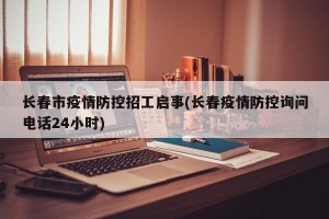 长春市疫情防控招工启事(长春疫情防控询问电话24小时)