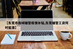 【东莞市南城辅警疫情补贴,东莞辅警工资何时能涨】