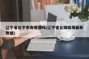 辽宁省北宁市有疫情吗(辽宁省北镇疫情最新数据)