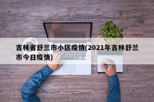 吉林省舒兰市小区疫情(2021年吉林舒兰市今日疫情)