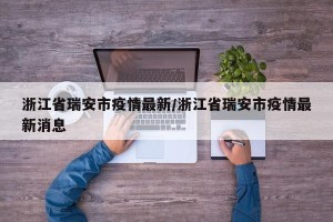 浙江省瑞安市疫情最新/浙江省瑞安市疫情最新消息