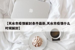 【天水市疫情解封条件最新,天水市疫情什么时候解封】