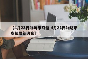 【4月22日潍坊市疫情,4月22日潍坊市疫情最新消息】