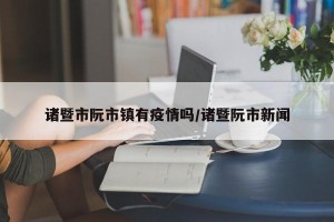 诸暨市阮市镇有疫情吗/诸暨阮市新闻