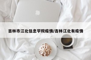 吉林市江北信息学院疫情/吉林江北有疫情