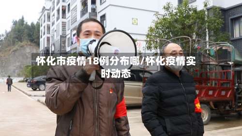 怀化市疫情18例分布哪/怀化疫情实时动态-第3张图片