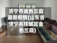 济宁市金色兰庭最新疫情(山东省济宁市任城区金色兰庭)-第1张图片