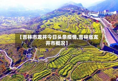 【吉林市龙井今日头条疫情,吉林省龙井市概况】-第1张图片